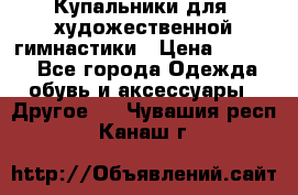 Купальники для  художественной гимнастики › Цена ­ 8 500 - Все города Одежда, обувь и аксессуары » Другое   . Чувашия респ.,Канаш г.